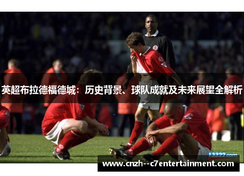 英超布拉德福德城：历史背景、球队成就及未来展望全解析