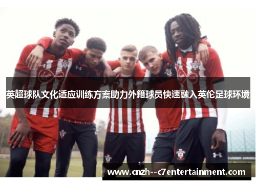 英超球队文化适应训练方案助力外籍球员快速融入英伦足球环境