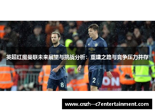 英超红魔曼联未来展望与挑战分析：重建之路与竞争压力并存