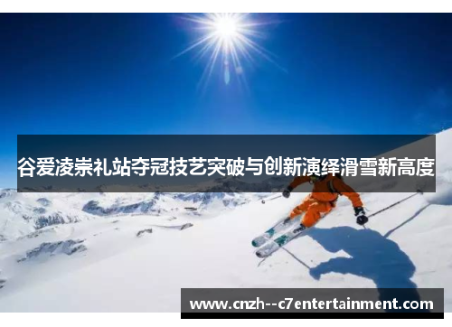 谷爱凌崇礼站夺冠技艺突破与创新演绎滑雪新高度