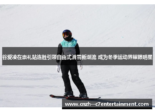 谷爱凌在崇礼站连胜引领自由式滑雪新潮流 成为冬季运动界耀眼明星