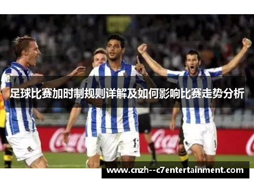 足球比赛加时制规则详解及如何影响比赛走势分析