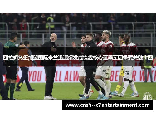 图拉姆免签加盟国际米兰迅速爆发成锋线核心蓝黑军团争冠关键拼图