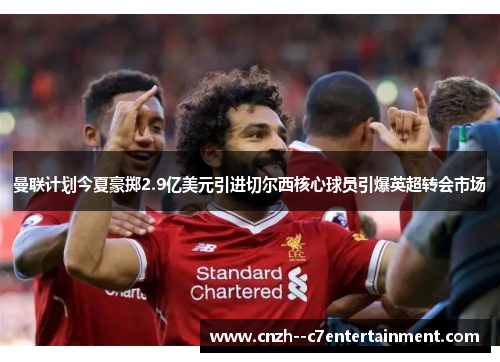 曼联计划今夏豪掷2.9亿美元引进切尔西核心球员引爆英超转会市场