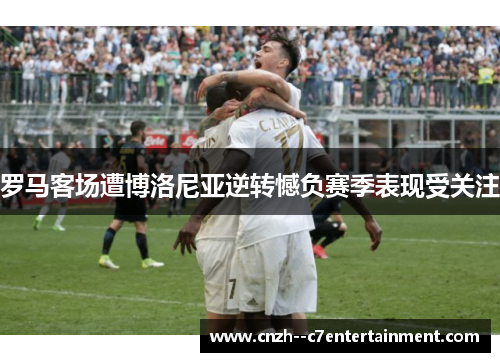 罗马客场遭博洛尼亚逆转憾负赛季表现受关注