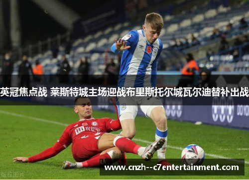 英冠焦点战 莱斯特城主场迎战布里斯托尔城瓦尔迪替补出战
