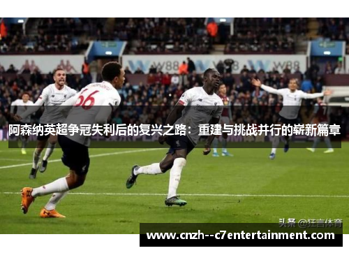 阿森纳英超争冠失利后的复兴之路：重建与挑战并行的崭新篇章